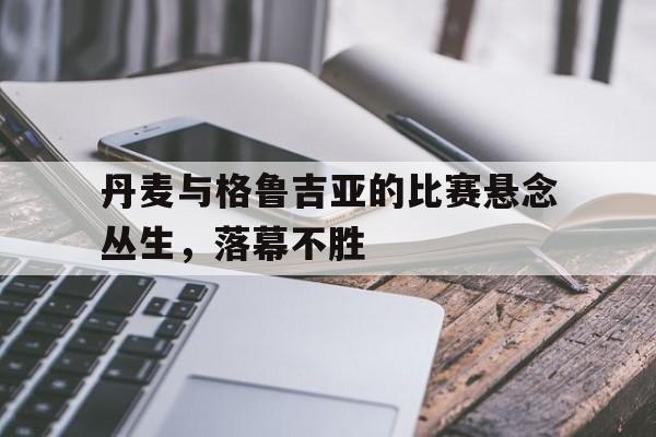 娱乐新体验-丹麦与格鲁吉亚的比赛悬念丛生，落幕不胜