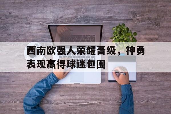 包含西南欧强人荣耀晋级,神勇表现赢得球迷包围的词条 包含西南欧强人荣耀晋级,神勇表现赢得球迷包围的词条