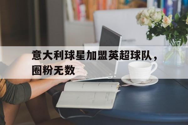 意大利球星加盟英超球队,圈粉无数的简单介绍 意大利球星加盟英超球队,圈粉无数的简单介绍